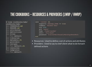 22
THE COOKBOOKS – RESOURCES & PROVIDERS (LWRP / HWRP)
$ tree cookbooks/mdm/
cookbooks/mdm/
├── CHANGELOG.md
├── README.md
├── attributes
├── definitions
├── files
│   └── default
├── libraries
├── metadata.rb
├── providers
├── recipes
│  └── default.rb
├── resources
└── templates
└── default
Resources : Used to de ne a set of actions and attributes
Providers : Used to say to chef-client what to do foreach
de ned actions
user 'random' do
supports :manage_home => true
comment 'Random User'
uid 1234
gid 'users'
home '/home/random'
shell '/bin/bash'
password '$1$JJsvHslV$szsCjVEroftprNn4JHtDi'
end
 