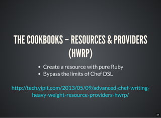 24
THE COOKBOOKS – RESOURCES & PROVIDERS
(HWRP)
Create a resource with pure Ruby
Bypass the limits of Chef DSL
http://tech.yipit.com/2013/05/09/advanced-chef-writing-
heavy-weight-resource-providers-hwrp/
 