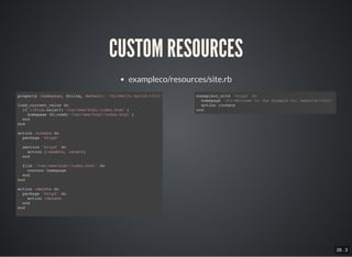 26 . 3
CUSTOM RESOURCES
exampleco/resources/site.rb
property :homepage, String, default: '<h1>Hello world!</h1>'
load_current_value do
if ::File.exist?('/var/www/html/index.html')
homepage IO.read('/var/www/html/index.html')
end
end
action :create do
package 'httpd'
service 'httpd' do
action [:enable, :start]
end
file '/var/www/html/index.html' do
content homepage
end
end
action :delete do
package 'httpd' do
action :delete
end
end
exampleco_site 'httpd' do
homepage '<h1>Welcome to the Example Co. website!</h1>'
action :create
end
 