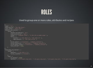 28
ROLES
Used to group one or more roles, attributes and recipes
{
"name": "ns",
"description": "The DNS Role",
"json_class": "Chef::Role",
"default_attributes": {
"bind": {
"dnssec-validation": "no",
"zone-statistics": "yes",
"zones": [ "company.local", "0.168.192.in-addr.arpa" ],
"acls": {
"slaves": [ "192.168.0.2", "192.168.0.3" ],
"mdm_network": [ "192.168.0.0/24" ]
},
"allow_query": ["localhost", "company_network"],
"allow_recursion": ["localhost", "company_network"],
"allow_query_cache": ["localhost", "company_network"],
"also_notify": true,
}
},
"override_attributes": {
"bind": {
"masters": ["192.168.0.1"],
"allow_transfer": ["slaves"]
},
"ntp": {
"is_server": true,
"servers": ["0.fr.pool.ntp.org", "1.fr.pool.ntp.org", "2.fr.pool.ntp.org", "3.fr.pool.ntp.org"],
"restrictions": ["192.168.0.0 mask 255.255.255.0 nomodify notrap"]
 