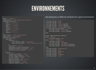 29
ENVIRONNEMENTS
{
"name": "staging",
"description": "The Staging environment",
"cookbook_versions": {
"box": "= 0.3.8",
"nginx": "= 0.5.3",
"web": "= 1.4.29",
"base": "= 0.3.4",
"tools": "= 0.4.2",
"users": "= 1.7.5",
"db": "= 0.3.5",
"ambari": "= 0.7.1"
},
"json_class": "Chef::Environment",
"chef_type": "environment",
"default_attributes": {
"php-fpm": {
"session": {
"save_handler_type": "memcache",
"save_handler_path": "tcp://localhost:11211"
},
"log_level": "alert",
"emergency_restart_threshold": "10",
"emergency_restart_interval": "1m",
"process_control_timeout": "10s"
},
"nginx": {
"keepalive_timeout": "40s",
"client_body_timeout": "20s",
"client_header_timeout": "20s",
"server_tokens": "off",
"disable_access_log": "true",
"mdm_log_format": "true",
"fastcgi_buffers": "8 16k",
"fastcgi_buffer_size": "32k",
Sets behaviors or different attributes for a given environment
include_recipe 'sshd'
include_recipe 'sudo'
include_recipe 'users::system'
include_recipe 'users::admins'
include_recipe 'users::operators'
if node.chef_environment != 'prod'
include_recipe 'users::qa'
include_recipe 'users::devops'
end
case node[:platform_family]
when 'debian'
include_recipe 'apt'
when 'rhel', 'fedora'
include_recipe 'yum'
include_recipe 'yum-epel'
include_recipe 'selinux::disabled'
include_recipe 'iptables::disabled'
end
include_recipe 'timezone-ii'
include_recipe 'ntp'
include_recipe 'postfix'
include_recipe 'snmp'
include_recipe 'locales'
include_recipe 'line'
 