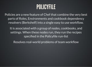 POLICYFILE
Policies are a new feature of Chef that combine the very best
parts of Roles, Environments and cookbook dependency
resolvers (Berkshelf) into a single easy to use work ow.
It is associated with a group of nodes, cookbooks, and
settings. When these nodes run, they run the recipes
speci ed in the Policy le run-list
Resolves real-world problems of team work ow
 