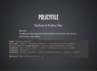30 . 130 . 2
POLICYFILE
De ne in Policy le:
› Run list
› Cookbook dependencies with version constraint and source
› Attributes overriding
name "jenkins-master"
run_list "java", "jenkins::master", "recipe[policyfile_demo]"
default_source :supermarket, "https://mysupermarket.example"
cookbook "policyfile_demo", path: "cookbooks/policyfile_demo"
cookbook "jenkins", "~> 2.1"
cookbook "mysql", github: "chef-cookbooks/mysql", branch: "master"
default['java']['version'] = '8'
 