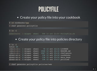 30 . 3
POLICYFILE
Create your policy le into your cookbook
$ cd cookbooks/app
$ chef generate policyfile
$ ls -l
-rw-r--r-- 1 mlopez wheel 596 12 oct 21:57 Policyfile.rb
Create your policy le into policies directory
$ ls -l
total 24
-rw-r--r-- 1 mlopez wheel 70 12 oct 22:16 LICENSE
-rw-r--r-- 1 mlopez wheel 1546 12 oct 22:16 README.md
-rw-r--r-- 1 mlopez wheel 1067 12 oct 22:16 chefignore
drwxr-xr-x 4 mlopez wheel 136 12 oct 22:16 cookbooks
drwxr-xr-x 4 mlopez wheel 136 12 oct 22:16 data_bags
drwxr-xr-x 4 mlopez wheel 136 12 oct 23:13 policies
$ chef generate policyfile policies/web
 