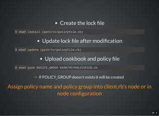 30 . 4
Create the lock le
$ chef install [path/to/policyfile.rb]
Update lock le after modi cation
$ chef update [path/to/policyfile.rb]
Upload cookbook and policy le
$ chef push POLICY_GROUP PATH/TO/POLICYFILE.rb
→ If POLICY_GROUP doesn't exists it will be created
Assign policy name and policy group into client.rb's node or in
node con guration
 
