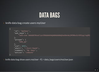 31 . 2
DATA BAGS
› knife data bag create users myUser
{
"id": "myUser",
"ssh_keys": [
"ssh-rsa AAAAB3NzaC1yc2EAAAADAQABAAABAQDakMx4mjWYMko2r085yq/vq0Ey2DiVWXeJ
],
"groups": [
"mdm_qa"
],
"uid": 4001,
"shell": "/bin/bash",
"comment": "My User",
"action": "remove"
}
› knife data bag show users myUser –Fj > data_bags/users/myUser.json
 