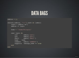 31 . 3
DATA BAGS
admins = []
search(:admins, "*:*").each do |admin|
login = admin[‘id’]
admins << login
home = "/home/#{login}"
user login do
uid admin['uid']
gid admin['gid']
shell admin['shell']
home home
comment admin['comment’]
supports :manage_home => true
end
end
 