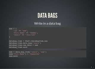 31 . 4
Write in a data bag
DATA BAGS
sam = {
"id" => "sam",
"Full Name" => "Sammy",
"shell" => "/bin/zsh"
}
databag_item = Chef::DataBagItem.new
databag_item.data_bag("users")
databag_item.raw_data = sam
databag_item.save
sam = data_bag_item("users", "sam")
sam["Full Name"] = "Samantha"
sam.save
 