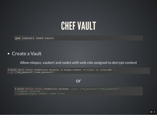 32 . 2
or
CHEF VAULT
gem install chef-vault
Create a Vault
Allow mlopez, vaubert and nodes with web role assigned to decrypt content
$ knife vault create credentials database -A mlopez,vaubert -M client -S ‘roles:web' 
-J '{“db_password”:”some_password”}'
$ knife encrypt create credentials database --json '{“db_password”:”some_password”}' 
--search 'role:web' 
--admins mlopez, vaubert --mode client
 