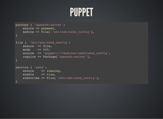 PUPPET
package { 'openssh-server':
ensure => present,
before => File['/etc/ssh/sshd_config'],
}
file { '/etc/ssh/sshd_config':
ensure => file,
mode => 600,
source => 'puppet:///modules/sshd/sshd_config',
require => Package['openssh-server'],
}
service { 'sshd':
ensure => running,
enable => true,
subscribe => File['/etc/ssh/sshd_config'],
}
 