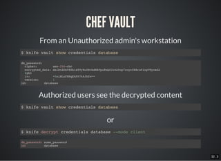 32 . 3
or
CHEF VAULT
From an Unauthorized admin's workstation
$ knife vault show credentials database
db_password:
cipher: aes-256-cbc
encrypted_data: dsiBtADAV8Sbis89yKuYBvbdNXPpu8bQfJrS20op7zoysfR8roFlzpVHyoaG2
4yb3
iv: +0siNLzFHHqEkP07k6JhYw==
version: 1
id: database
Authorized users see the decrypted content
$ knife vault show credentials database
$ knife decrypt credentials database --mode client
db_password: some_password
id: database
 