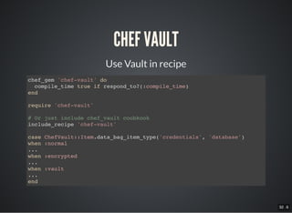 32 . 6
CHEF VAULT
Use Vault in recipe
chef_gem 'chef-vault' do
compile_time true if respond_to?(:compile_time)
end
require 'chef-vault'
# Or just include chef_vault coobkook
include_recipe 'chef-vault'
case ChefVault::Item.data_bag_item_type('credentials', 'database')
when :normal
...
when :encrypted
...
when :vault
...
end
 