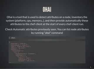 33 . 1
OHAI
Ohai is a tool that is used to detect attributes on a node, inventory the
system (platform, cpu, memory...), and then provide automatically these
attributes to the chef-client at the start of every chef-client run.
Check Automatic attributes previously seen. You can list node attributes
by running "ohai" command
$ ohai
{
"hostname": "node-01",
"machinename": "node-01",
"fqdn": "node-01.my.local",
"domain": "my.local",
"network": {
"interfaces": {
"lo": {
"encapsulation": "Loopback",
"addresses": {
"127.0.0.1": {
"family": "inet",
"prefixlen": "8",
"netmask": "255.0.0.0",
...
 