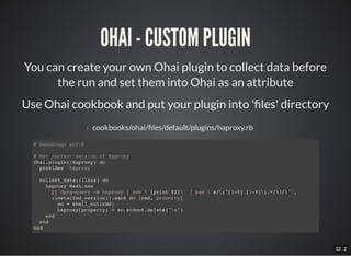 33 . 2
OHAI - CUSTOM PLUGIN
You can create your own Ohai plugin to collect data before
the run and set them into Ohai as an attribute
Use Ohai cookbook and put your plugin into ' les' directory
› cookbooks/ohai/ les/default/plugins/haproxy.rb
# Encoding: utf-8
# Get current version of Haproxy
Ohai.plugin(:Haproxy) do
provides 'haproxy'
collect_data(:linux) do
haproxy Mash.new
[['dpkg-query -W haproxy | awk '{print $2}' | sed 's/(^[1-9].[1-9]).*/1/'',
:installed_version]].each do |cmd, property|
so = shell_out(cmd)
haproxy[property] = so.stdout.delete("n")
end
end
end
 