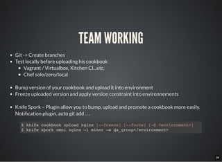 34
TEAM WORKING
Git -> Create branches
Test locally before uploading his cookbook
Vagrant / Virtualbox, Kitchen CI...etc.
Chef solo/zero/local
Bump version of your cookbook and upload it into environment
Freeze uploaded version and apply version constraint into environnements
Knife Spork – Plugin allow you to bump, upload and promote a cookbook more easily.
Noti cation plugin, auto git add …
$ knife cookbook upload nginx [--freeze] [--force] [-E <environment>]
$ knife spork omni nginx –l minor –e qa_group</environment>
 