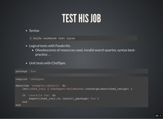 35 . 1
TEST HIS JOB
Syntax
Logical tests with Foodcritic
Obsolescence of resources used, invalid search queries, syntax best-
practice…
Unit tests with ChefSpec
$ knife cookbook test nginx
package 'foo'
require 'chefspec'
describe 'example::default' do
let(:chef_run) { ChefSpec::SoloRunner.converge(described_recipe) }
it 'installs foo' do
expect(chef_run).to install_package('foo')
end
end
 
