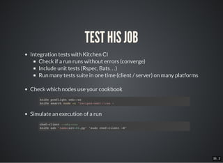 35 . 2
TEST HIS JOB
Integration tests with Kitchen CI
Check if a run runs without errors (converge)
Include unit tests (Rspec, Bats…)
Run many tests suite in one time (client / server) on many platforms
Check which nodes use your cookbook
Simulate an execution of a run
knife preflight web::ws
knife search node -i "recipes:web::ws »
chef-client --why-run
knife ssh ‘name:srv-01.pp’ ‘sudo chef-client –W’
 