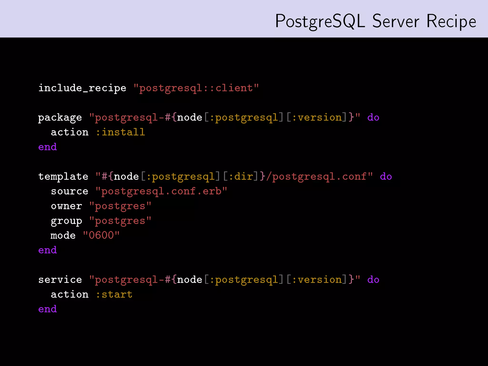 PostgreSQL Server Recipe


include_recipe postgresql::client

package postgresql-#{node[:postgresql][:version]} do
  action :install
end

template #{node[:postgresql][:dir]}/postgresql.conf do
  source postgresql.conf.erb
  owner postgres
  group postgres
  mode 0600
end

service postgresql-#{node[:postgresql][:version]} do
  action :start
end
 