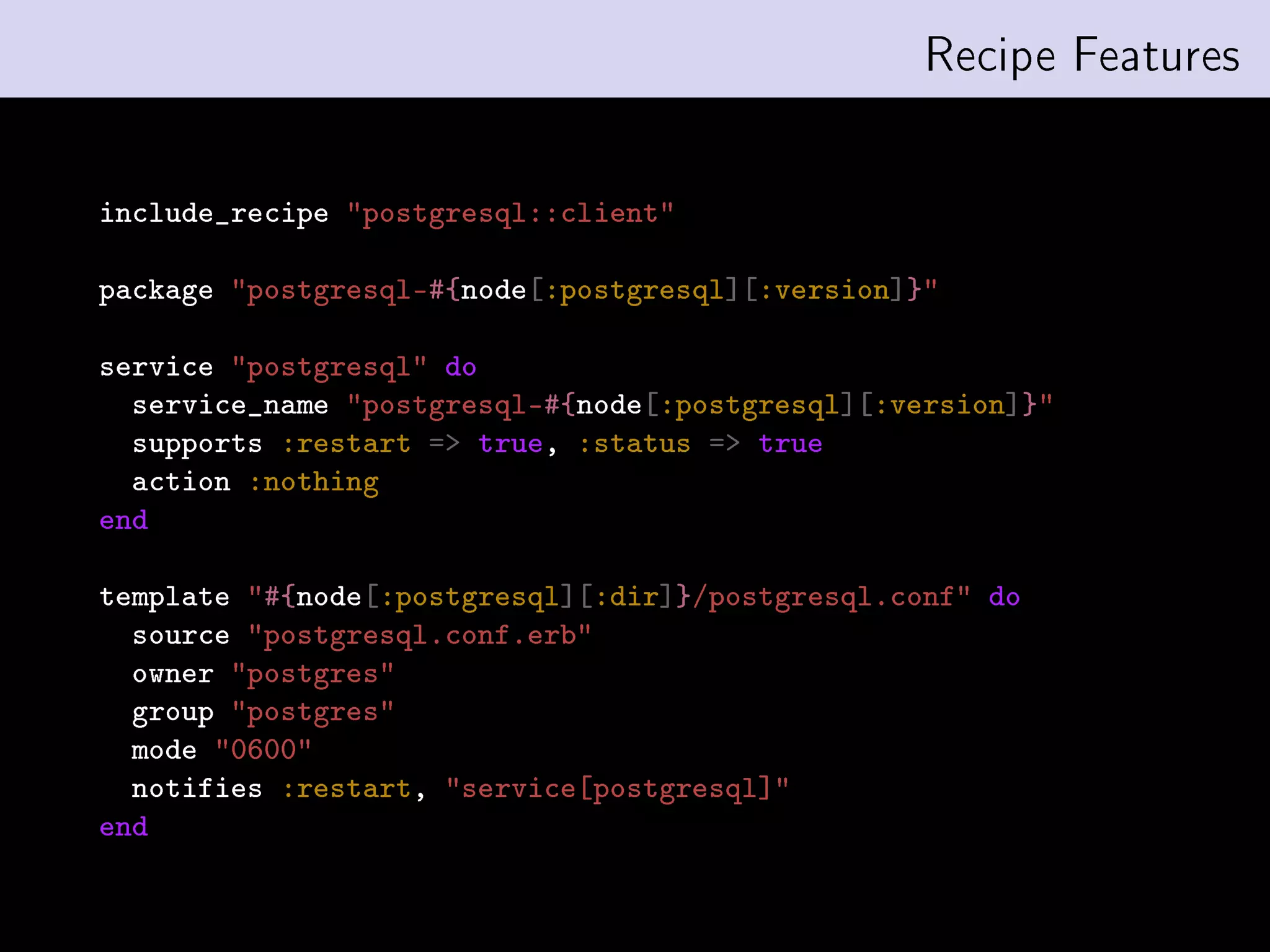 Recipe Features


include_recipe postgresql::client

package postgresql-#{node[:postgresql][:version]}

service postgresql do
  service_name postgresql-#{node[:postgresql][:version]}
  supports :restart = true, :status = true
  action :nothing
end

template #{node[:postgresql][:dir]}/postgresql.conf do
  source postgresql.conf.erb
  owner postgres
  group postgres
  mode 0600
  notifies :restart, service[postgresql]
end
 
