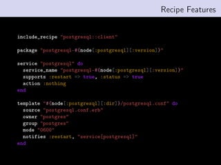 Recipe Features


include_recipe postgresql::client

package postgresql-#{node[:postgresql][:version]}

service postgresql do
  service_name postgresql-#{node[:postgresql][:version]}
  supports :restart = true, :status = true
  action :nothing
end

template #{node[:postgresql][:dir]}/postgresql.conf do
  source postgresql.conf.erb
  owner postgres
  group postgres
  mode 0600
  notifies :restart, service[postgresql]
end
 