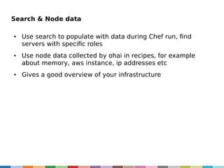 Search & Node data
●

●

●

Use search to populate with data during Chef run, find
servers with specific roles
Use node data collected by ohai in recipes, for example
about memory, aws instance, ip addresses etc
Gives a good overview of your infrastructure

 