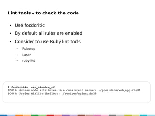 Lint tools – to check the code
●

Use foodcritic

●

By default all rules are enabled

●

Consider to use Ruby lint tools
–

Rubocop

–

Laser

–

ruby-lint

$ foodcritic  app_sinatra_rf
FC019: Access node attributes in a consistent manner: ./providers/web_app.rb:87
FC048: Prefer Mixlib::ShellOut: ./recipes/nginx.rb:38

 