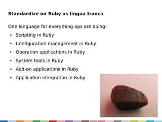 Standardize on Ruby as lingua franca
One language for everything ops are doing!
●

Scripting in Ruby

●

Configuration management in Ruby

●

Operation applications in Ruby

●

System tools in Ruby

●

Add-on applications in Ruby

●

Application integration in Ruby

 