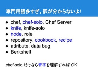 専門用語多すぎ。訳が分からないよ!
●
●
●
●
●
●

chef, chef-solo, Chef Server
knife, knife-solo
node, role
repository, cookbook, recipe
attribute, data bug
Berkshelf

chef-solo だけなら青字を理解すれば OK

 