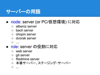 サーバーの用語
● node: server (or PC/仮想環境) に対応
○
○
○
○
○

albeniz server
bach server
chopin server
dvorak server
…

● role: server の役割に対応
○
○
○
○
○

web server
git server
Redmine server
本番サーバー、ステージング・サーバー
...

 