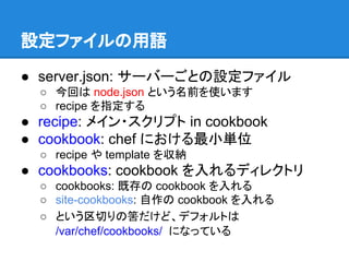 設定ファイルの用語
● server.json: サーバーごとの設定ファイル
○ 今回は node.json という名前を使います
○ recipe を指定する

● recipe: メイン・スクリプト in cookbook
● cookbook: chef における最小単位
○ recipe や template を収納

● cookbooks: cookbook を入れるディレクトリ
○ cookbooks: 既存の cookbook を入れる
○ site-cookbooks: 自作の cookbook を入れる
○ という区切りの筈だけど、デフォルトは
/var/chef/cookbooks/ になっている

 