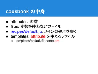 cookbook の中身
●
●
●
●

attributes: 変数
files: 変数を使わないファイル
recipes/default.rb: メインの処理を書く
templates: attribute を使えるファイル
○ templates/default/filename.erb

 