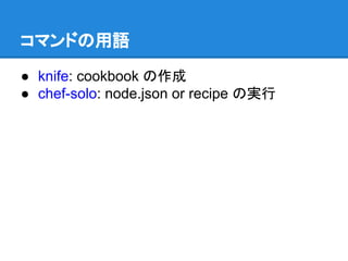 コマンドの用語
● knife: cookbook の作成
● chef-solo: node.json or recipe の実行

 