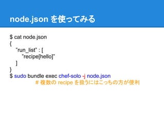 node.json を使ってみる
$ cat node.json
{
”run_list” : [
”recipe[hello]”
]
}
$ sudo bundle exec chef-solo -j node.json
# 複数の recipe を扱うにはこっちの方が便利

 