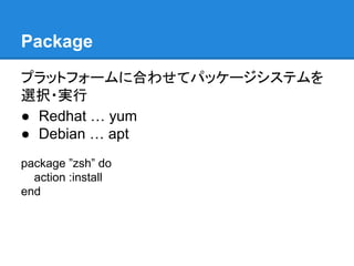 Package
プラットフォームに合わせてパッケージシステムを
選択・実行
● Redhat … yum
● Debian … apt
package ”zsh” do
action :install
end

 