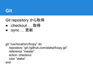 Git
Git repository から取得
● :checkout … 取得
● :sync … 更新

git ”/usr/local/src/fcopy” do
repository ”git://github.com/ataka/fcopy.git”
reference ”master”
action :checkout
user ”ataka”
end

 