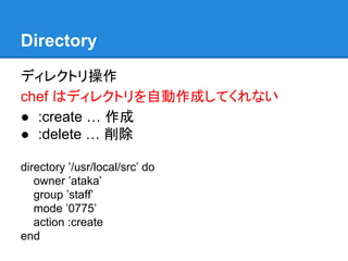Directory
ディレクトリ操作
chef はディレクトリを自動作成してくれない
● :create … 作成
● :delete … 削除
directory ’/usr/local/src’ do
owner ’ataka’
group ’staff’
mode ’0775’
action :create
end

 