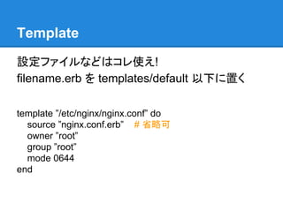 Template
設定ファイルなどはコレ使え!
filename.erb を templates/default 以下に置く
template ”/etc/nginx/nginx.conf” do
source ”nginx.conf.erb” # 省略可
owner ”root”
group ”root”
mode 0644
end

 