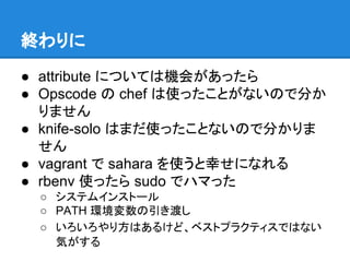終わりに
● attribute については機会があったら
● Opscode の chef は使ったことがないので分か
りません
● knife-solo はまだ使ったことないので分かりま
せん
● vagrant で sahara を使うと幸せになれる
● rbenv 使ったら sudo でハマった
○ システムインストール
○ PATH 環境変数の引き渡し
○ いろいろやり方はあるけど、ベストプラクティスではない
気がする

 