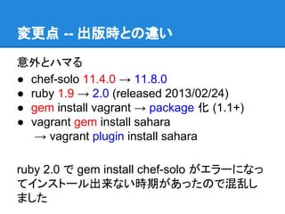 変更点 -- 出版時との違い
意外とハマる
● chef-solo 11.4.0 → 11.8.0
● ruby 1.9 → 2.0 (released 2013/02/24)
● gem install vagrant → package 化 (1.1+)
● vagrant gem install sahara
→ vagrant plugin install sahara
ruby 2.0 で gem install chef-solo がエラーになっ
てインストール出来ない時期があったので混乱し
ました

 