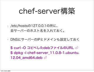 chef-server構築
•

/etc/hostsの127.0.0.1の所に、
自サーバーのホスト名を入れておく。

•

DNSにサーバーのIPとドメインも設定しておく
$ curl -O コピペしたdebファイルのURL
$ dpkg -i chef-server_11.0.8-1.ubuntu.
12.04_amd64.deb

13年11月2日土曜日

 