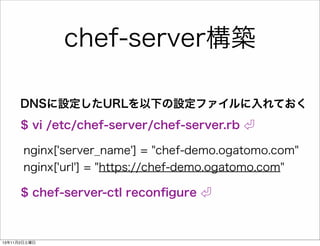 chef-server構築
DNSに設定したURLを以下の設定ファイルに入れておく
$ vi /etc/chef-server/chef-server.rb
nginx['server_name'] = "chef-demo.ogatomo.com"
nginx['url'] = "https://chef-demo.ogatomo.com"
$ chef-server-ctl reconﬁgure

13年11月2日土曜日

 