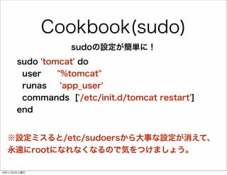 Cookbook(sudo)
sudoの設定が簡単に！
sudo 'tomcat' do
user
"%tomcat"
runas
'app_user'
commands ['/etc/init.d/tomcat restart']
end

※設定ミスると/etc/sudoersから大事な設定が消えて、
永遠にrootになれなくなるので気をつけましょう。
13年11月2日土曜日

 