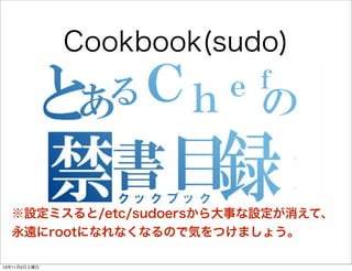Cookbook(sudo)
sudoの設定が簡単に！
sudo 'tomcat' do
user
"%tomcat"
runas
'app_user'
commands ['/etc/init.d/tomcat restart']
end

※設定ミスると/etc/sudoersから大事な設定が消えて、
永遠にrootになれなくなるので気をつけましょう。
13年11月2日土曜日

 