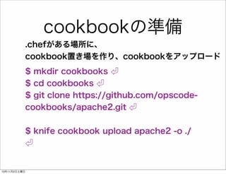cookbookの準備
.chefがある場所に、
cookbook置き場を作り、cookbookをアップロード
$ mkdir cookbooks
$ cd cookbooks
$ git clone https://github.com/opscodecookbooks/apache2.git
$ knife cookbook upload apache2 -o ./

13年11月2日土曜日

 