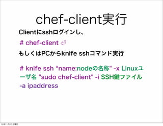 chef-client実行
Clientにsshログインし、
# chef-client
もしくはPCからknife sshコマンド実行
# knife ssh name:nodeの名称" -x Linuxユ
ーザ名 "sudo chef-client" -i SSH ファイル
-a ipaddress

13年11月2日土曜日

 
