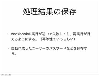 処理結果の保存
•

cookbookの実行が途中で失敗しても、再実行が行
えるようにする。（冪等性ていうらしい）

•

自動作成したユーザーのパスワードなどを保存す
る。

13年11月2日土曜日

 