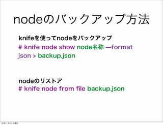 nodeのバックアップ方法
knifeを使ってnodeをバックアップ
# knife node show node名称 ̶format
json > backup.json

nodeのリストア
# knife node from ﬁle backup.json

13年11月2日土曜日

 