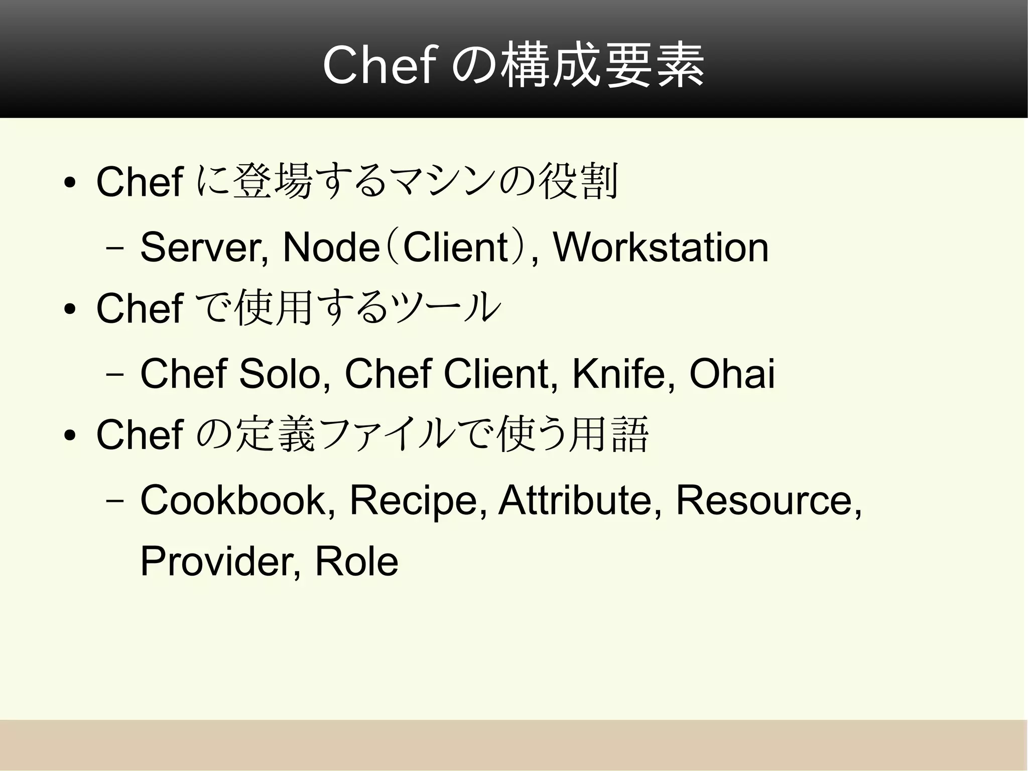 Chef の構成要素

●   Chef に登場するマシンの役割
    – Server, Node（Client）, Workstation
●   Chef で使用するツール
    – Chef Solo, Chef Client, Knife, Ohai
●   Chef の定義ファイルで使う用語
    –   Cookbook, Recipe, Attribute, Resource,
        Provider, Role
 
