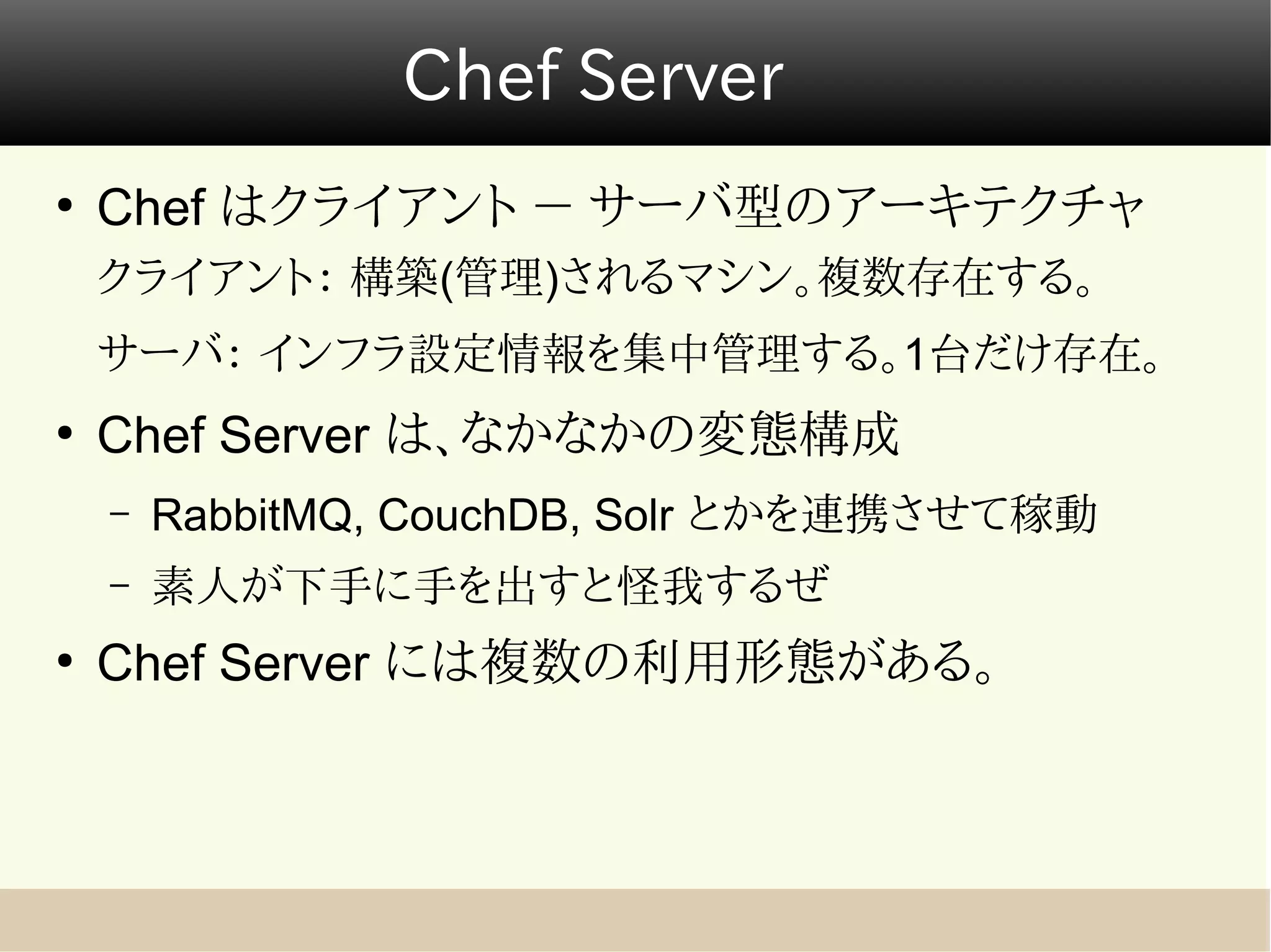 Chef Server
●
    Chef はクライアント － サーバ型のアーキテクチャ
    クライアント： 構築(管理)されるマシン。複数存在する。
    サーバ： インフラ設定情報を集中管理する。1台だけ存在。
●
    Chef Server は、なかなかの変態構成
    –   RabbitMQ, CouchDB, Solr とかを連携させて稼動
    –   素人が下手に手を出すと怪我するぜ
●
    Chef Server には複数の利用形態がある。
 