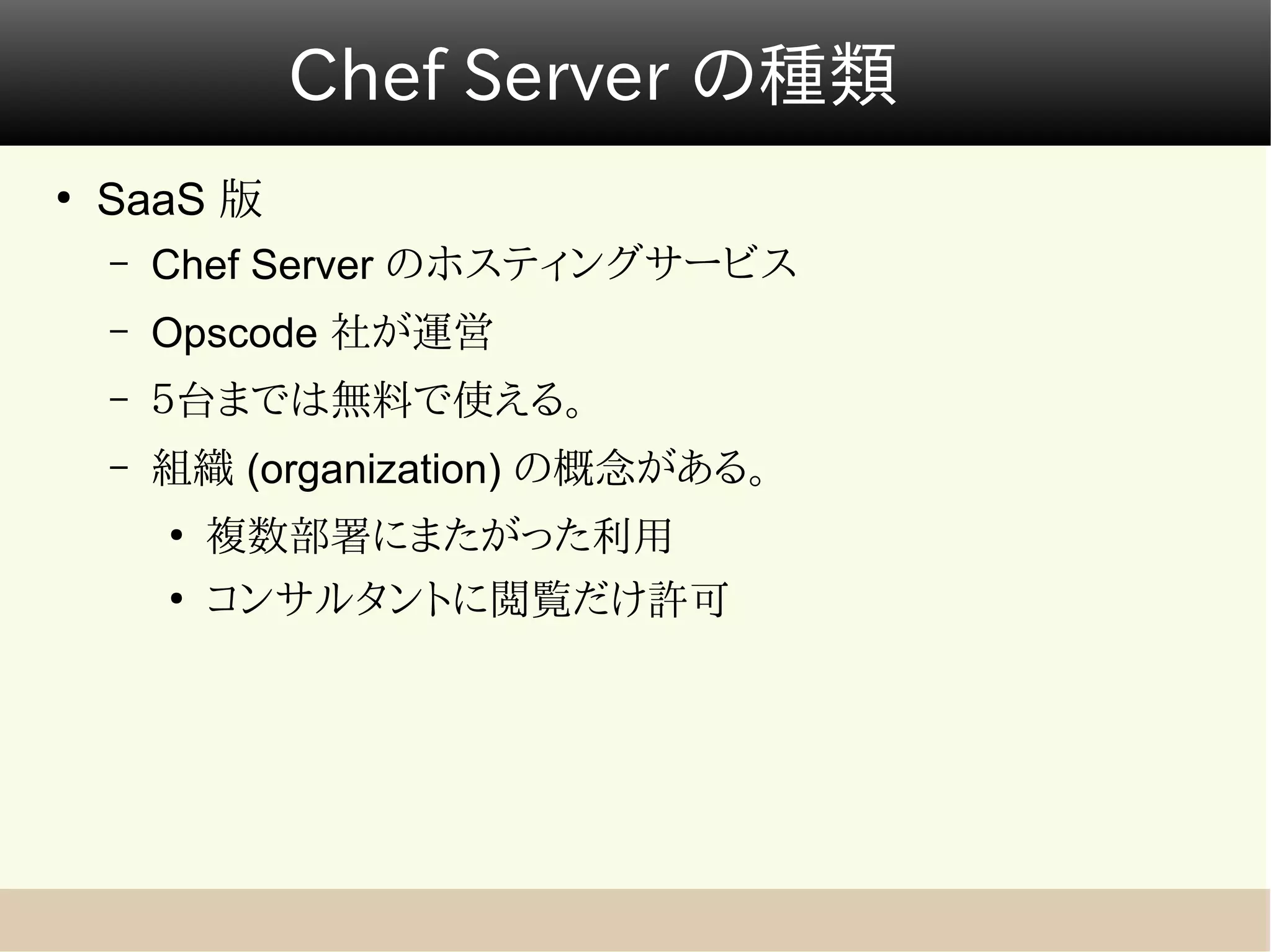 Chef Server の種類
●
    SaaS 版
    –   Chef Server のホスティングサービス
    –   Opscode 社が運営
    –   ５台までは無料で使える。
    –   組織 (organization) の概念がある。
        ●
            複数部署にまたがった利用
        ●
            コンサルタントに閲覧だけ許可
 